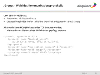 JGroups	
  -­‐	
  Wahl	
  des	
  KommunikaBonsprotokolls	
  	
  


UDP	
  über	
  IP-­‐MulBcast	
  
§  Parameter:	
  MulDcastadresse	
  
§  Gruppenmitglieder	
  ﬁnden	
  sich	
  ohne	
  weitere	
  KonﬁguraDon	
  selbstständig	
  
	
  
AlternaBv	
  kann	
  UDP	
  (Unicast)	
  oder	
  TCP	
  benutzt	
  werden,	
  
     dann	
  müssen	
  die	
  einzelnen	
  IP-­‐Adressen	
  gepﬂegt	
  werden	
  

<protocol type="TCPPING">
   <property name="initial_hosts">
      192.168.0.1[7600], 192.168.0.2[7600]
   </property>
   <property name="num_initial_members">2</property>
   <property name="port_range">0</property>
   <property name="timeout">2000</property>
</protocol>
	
  
	
  
	
  


Copyright	
  ©	
  2012	
  –	
  akquinet	
  AG	
                                                 03.04.13	
     18	
  
 