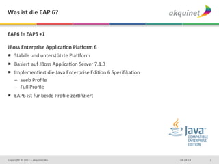 Was	
  ist	
  die	
  EAP	
  6?	
  


EAP6	
  !=	
  EAP5	
  +1	
  	
  
	
  
JBoss	
  Enterprise	
  ApplicaBon	
  PlaCorm	
  6	
  
¡  Stabile	
  und	
  unterstützte	
  Pla>orm	
  
¡  Basiert	
  auf	
  JBoss	
  ApplicaDon	
  Server	
  7.1.3	
  
¡  ImplemenDert	
  die	
  Java	
  Enterprise	
  EdiDon	
  6	
  SpeziﬁkaDon	
  
    –  Web	
  Proﬁle	
  
    –  Full	
  Proﬁle	
  
¡  EAP6	
  ist	
  für	
  beide	
  Proﬁle	
  zerDﬁziert	
  




Copyright	
  ©	
  2012	
  –	
  akquinet	
  AG	
                                   04.04.13	
     2	
  
 