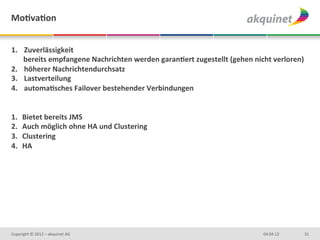 MoBvaBon	
  


1.  	
  Zuverlässigkeit	
  	
  
      bereits	
  empfangene	
  Nachrichten	
  werden	
  garanBert	
  zugestellt	
  (gehen	
  nicht	
  verloren)	
  
2.  	
  höherer	
  Nachrichtendurchsatz	
  
3.  	
  Lastverteilung	
  
4.  	
  automaBsches	
  Failover	
  bestehender	
  Verbindungen	
  
             	
  	
  
	
  
1.  Bietet	
  bereits	
  JMS	
  
2.  Auch	
  möglich	
  ohne	
  HA	
  und	
  Clustering	
  
3.  Clustering	
  
4.  HA	
  




Copyright	
  ©	
  2012	
  –	
  akquinet	
  AG	
                                                   04.04.13	
      31	
  
 
