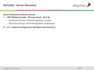 HornetQ	
  –	
  Server	
  Discovery	
  


Server	
  Discovery	
  mehrere	
  Server	
  
§  UDP	
  MulBcast	
  (oder	
  	
  JGroups	
  Stack	
  ,	
  ab	
  2.3)	
  
    –  Broadcast-­‐Group:	
  Verbindungsdaten	
  senden	
  
    –  Discovery-­‐Group:	
  Verbindungsdaten	
  empfangen	
  
¡  oder	
  staBsch	
  konﬁgurierte	
  Nachbarn	
  (Connectors)	
  




Copyright	
  ©	
  2012	
  –	
  akquinet	
  AG	
                               04.04.13	
     34	
  
 