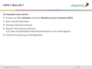 EAP6	
  /	
  JBoss	
  AS	
  7	
  


Ein	
  kompleN	
  neuer	
  Kernel	
  
¡  Einsatz	
  von	
  JBoss	
  Modules	
  und	
  JBoss	
  Modular	
  Service	
  Container	
  (MSC)	
  
¡  Sehr	
  schnelle	
  Startzeiten	
  
¡  Geringer	
  Speicherverbrauch	
  
¡  Bessere	
  Trennung	
  von	
  Diensten	
  
    (z.B.	
  zwei	
  unterschiedliche	
  Nachrichtendienste	
  in	
  einer	
  JVM	
  möglich)	
  
¡  Einfache	
  Verwaltung	
  und	
  KonﬁguraDon	
  




Copyright	
  ©	
  2012	
  –	
  akquinet	
  AG	
                                                          03.04.13	
     4	
  
 