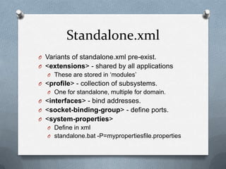 Standalone.xml
O Variants of standalone.xml pre-exist.
O <extensions> - shared by all applications
  O These are stored in ‘modules’
O <profile> - collection of subsystems.
  O One for standalone, multiple for domain.
O <interfaces> - bind addresses.
O <socket-binding-group> - define ports.
O <system-properties>
  O Define in xml
  O standalone.bat -P=mypropertiesfile.properties
 