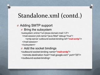 Standalone.xml (contd.)
O Adding SMTP support
  O Bring the subsystem
  <subsystem xmlns="urn:jboss:domain:mail:1.0">
   <mail-session jndi-name="java:/Mail" debug="true">
      <smtp-server outbound-socket-binding-ref="mail-smtp"/>
   </mail-session>
  </subsystem>
  O Add the socket bindings
  <outbound-socket-binding name="mail-smtp">
   <remote-destination host=“mail.google.com" port="25"/>
  </outbound-socket-binding>
 