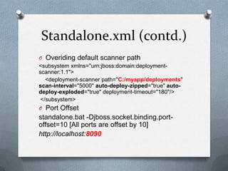 Standalone.xml (contd.)
O Overiding default scanner path
<subsystem xmlns="urn:jboss:domain:deployment-
scanner:1.1">
   <deployment-scanner path="C:/myapp/deployments"
scan-interval="5000" auto-deploy-zipped="true" auto-
deploy-exploded="true" deployment-timeout="180"/>
 </subsystem>
O Port Offset
standalone.bat -Djboss.socket.binding.port-
offset=10 [All ports are offset by 10]
http://localhost:8090
 