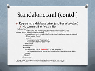 Standalone.xml (contd.)
O Registering a database driver (another subsystem)
  O No common/lib or *ds.xml files
<datasources>
            <datasource jndi-name="java:jboss/datasources/testDS" pool-
name="testDS" use-java-context="false">
           <connection-url>jdbc:oracle:thin:@myserverip/myschema</connection-url>
           <driver>oracle</driver>
           <security>
              <user-name>amit</user-name>
              <password>sharma</password>
           </security>
        </datasource>
        <drivers>
           <driver name="oracle" module="com.oracle.ojdbc6">
              <xa-datasource-class>oracle.jdbc.OracleDriver</xa-datasource-class>
           </driver>
        </drivers>
      </datasources>

JBOSS_HOMEmodulescomoracleojdbc6mainmodule.xml and jar
 