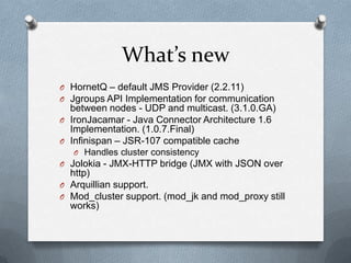 What’s new
O HornetQ – default JMS Provider (2.2.11)
O Jgroups API Implementation for communication
  between nodes - UDP and multicast. (3.1.0.GA)
O IronJacamar - Java Connector Architecture 1.6
  Implementation. (1.0.7.Final)
O Infinispan – JSR-107 compatible cache
   O Handles cluster consistency
O Jolokia - JMX-HTTP bridge (JMX with JSON over
  http)
O Arquillian support.
O Mod_cluster support. (mod_jk and mod_proxy still
  works)
 