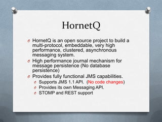 HornetQ
O HornetQ is an open source project to build a
  multi-protocol, embeddable, very high
  performance, clustered, asynchronous
  messaging system.
O High performance journal mechanism for
  message persistence (No database
  persistence)
O Provides fully functional JMS capabilities.
   O Supports JMS 1.1 API. (No code changes)
   O Provides its own Messaging API.
   O STOMP and REST support
 