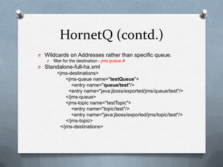 HornetQ (contd.)
O Wildcards on Addresses rather than specific queue.
   O   filter for the destination - jms.queue.#
O Standalone-full-ha.xml
      <jms-destinations>
          <jms-queue name="testQueue">
             <entry name="queue/test"/>
           <entry name="java:jboss/exported/jms/queue/test"/>
          </jms-queue>
          <jms-topic name="testTopic">
             <entry name="topic/test"/>
             <entry name="java:jboss/exported/jms/topic/test"/>
          </jms-topic>
       </jms-destinations>
 