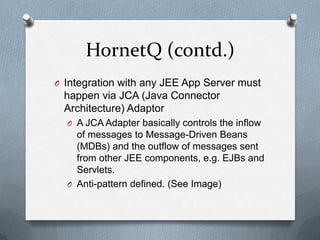 HornetQ (contd.)
O Integration with any JEE App Server must
 happen via JCA (Java Connector
 Architecture) Adaptor
  O A JCA Adapter basically controls the inflow
    of messages to Message-Driven Beans
    (MDBs) and the outflow of messages sent
    from other JEE components, e.g. EJBs and
    Servlets.
  O Anti-pattern defined. (See Image)
 