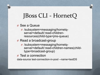 JBoss CLI - HornetQ
O See a Queue
   O /subsystem=messaging/hornetq-
     server=default/:read-children-
     resources(child-type=jms-queue)
O Read a broadcast-group
   O /subsystem=messaging/hornetq-
     server=default/:read-children-names(child-
     type=broadcast-group)
O Test a connection
data-source test-connection-in-pool --name=testDS
 