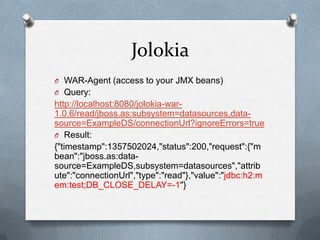 Jolokia
O WAR-Agent (access to your JMX beans)
O Query:
http://localhost:8080/jolokia-war-
1.0.6/read/jboss.as:subsystem=datasources,data-
source=ExampleDS/connectionUrl?ignoreErrors=true
O Result:
{"timestamp":1357502024,"status":200,"request":{"m
bean":"jboss.as:data-
source=ExampleDS,subsystem=datasources","attrib
ute":"connectionUrl","type":"read"},"value":"jdbc:h2:m
em:test;DB_CLOSE_DELAY=-1"}
 