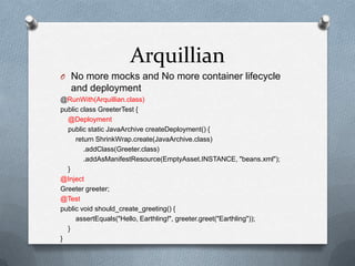 Arquillian
O No more mocks and No more container lifecycle
   and deployment
@RunWith(Arquillian.class)
public class GreeterTest {
  @Deployment
  public static JavaArchive createDeployment() {
     return ShrinkWrap.create(JavaArchive.class)
        .addClass(Greeter.class)
        .addAsManifestResource(EmptyAsset.INSTANCE, "beans.xml");
  }
@Inject
Greeter greeter;
@Test
public void should_create_greeting() {
     assertEquals("Hello, Earthling!", greeter.greet("Earthling"));
  }
}
 