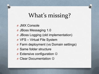 What’s missing?
O JMX Console
O JBoss Messaging 1.0
O JBoss Logging (old implementation)
O VFS – Virtual File System
O Farm deployment (vs Domain settings)
O Same folder structure
O Extensive configuration 
O Clear Documentation 
 