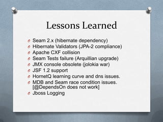 Lessons Learned
O Seam 2.x (hibernate dependency)
O Hibernate Validators (JPA-2 compliance)
O Apache CXF collision
O Seam Tests failure (Arquillian upgrade)
O JMX console obsolete (jolokia war)
O JSF 1.2 support
O HornetQ learning curve and dns issues.
O MDB and Seam race condition issues.
  [@DependsOn does not work]
O Jboss Logging
 