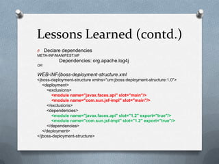 Lessons Learned (contd.)
O    Declare dependencies
META-INF/MANIFEST.MF
           Dependencies: org.apache.log4j
OR

WEB-INF/jboss-deployment-structure.xml
<jboss-deployment-structure xmlns="urn:jboss:deployment-structure:1.0">
   <deployment>
     <exclusions>
       <module name="javax.faces.api" slot="main"/>
       <module name="com.sun.jsf-impl" slot="main"/>
     </exclusions>
     <dependencies>
       <module name="javax.faces.api" slot="1.2" export="true"/>
       <module name="com.sun.jsf-impl" slot="1.2" export="true"/>
     </dependencies>
   </deployment>
</jboss-deployment-structure>
 