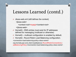 Lessons Learned (contd.)
O Jboss-web.xml (still defines the context)
   <jboss-web>
      <context-root>myapp</context-root>
   </jboss-web>
O HornetQ - DNS entries must exist for IP addresses
  defined for messaging (multicast or otherwise)
O HornetQ – multicast configuration is enabled by default.
O HornetQ - Round Robin Load Balancing configuration.
<connection-load-balancing-policy-class-name>
org.hornetq.api.core.client.loadbalance.RoundRobinConnectionLo
adBalancingPolicy</connection-load-balancing-policy-class-name>
 