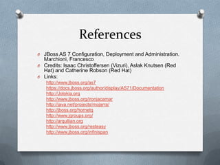 References
O JBoss AS 7 Configuration, Deployment and Administration.
  Marchioni, Francesco
O Credits: Isaac Christoffersen (Vizuri), Aslak Knutsen (Red
  Hat) and Catherine Robson (Red Hat)
O Links:
   http://www.jboss.org/as7
   https://docs.jboss.org/author/display/AS71/Documentation
   http://Jolokia.org
   http://www.jboss.org/ironjacamar
   http://java.net/projects/mojarra/
   http://jboss.org/hornetq
   http://www.jgroups.org/
   http://arqullian.org
   http://www.jboss.org/resteasy
   http://www.jboss.org/infinispan
 