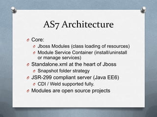 AS7 Architecture
O Core:
  O Jboss Modules (class loading of resources)
  O Module Service Container (install/uninstall
    or manage services)
O Standalone.xml at the heart of Jboss
  O Snapshot folder strategy
O JSR-299 compliant server (Java EE6)
  O CDI / Weld supported fully.
O Modules are open source projects
 