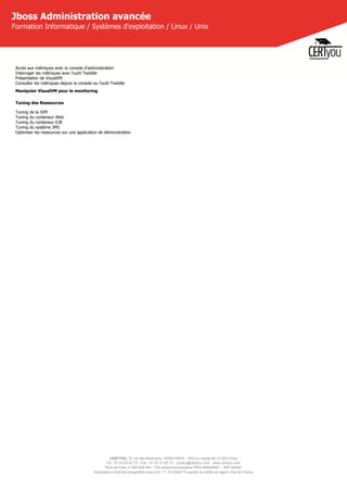 CERTYOU, 37 rue des Mathurins, 75008 PARIS - SAS au capital de 10 000 Euros
Tél : 01 42 93 52 72 - Fax : 01 70 72 02 72 - contact@certyou.com - www.certyou.com
RCS de Paris n° 804 509 461- TVA intracommunautaire FR03 804509461 - APE 8559A
Déclaration d’activité enregistrée sous le N° 11 75 52524 75 auprès du préfet de région d’Ile-de-France
Jboss Administration avancée
Formation Informatique / Systèmes d'exploitation / Linux / Unix
Accès aux métriques avec la console d'administration
Interroger les métriques avec l'outil Twiddle
Présentation de VisualVM
Consulter les métriques depuis la console ou l'outil Twiddle
Manipuler VisualVM pour le monitoring
Tuning des Ressources
Tuning de la JVM
Tuning du conteneur Web
Tuning du conteneur EJB
Tuning du système JMS
Optimiser les ressources sur une application de démonstration
 
