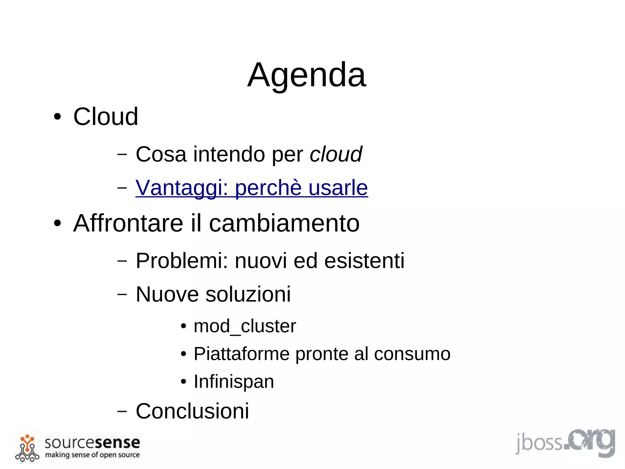 Agenda
●   Cloud
       –   Cosa intendo per cloud
       –   Vantaggi: perchè usarle
●   Affrontare il cambiamento
       –   Problemi: nuovi ed esistenti
       –   Nuove soluzioni
               ●   mod_cluster
               ●   Piattaforme pronte al consumo
               ●   Infinispan
       –   Conclusioni
 