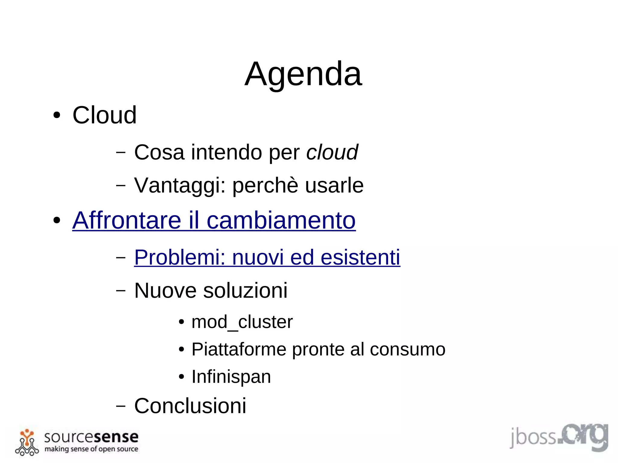 Agenda
●   Cloud
       –   Cosa intendo per cloud
       –   Vantaggi: perchè usarle
●   Affrontare il cambiamento
       –   Problemi: nuovi ed esistenti
       –   Nuove soluzioni
               ●   mod_cluster
               ●   Piattaforme pronte al consumo
               ●   Infinispan
       –   Conclusioni
 