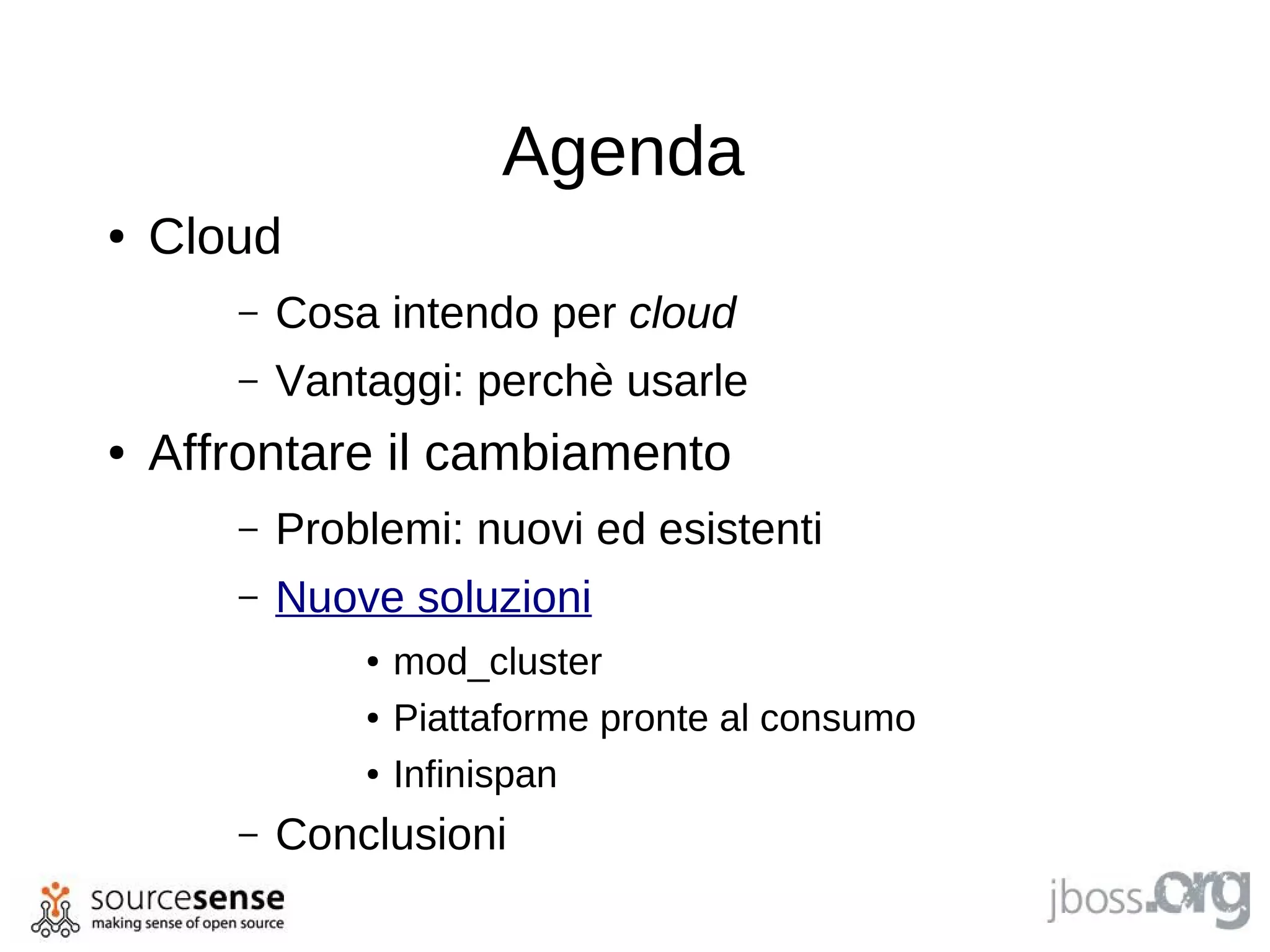 Agenda
●   Cloud
       –   Cosa intendo per cloud
       –   Vantaggi: perchè usarle
●   Affrontare il cambiamento
       –   Problemi: nuovi ed esistenti
       –   Nuove soluzioni
               ●   mod_cluster
               ●   Piattaforme pronte al consumo
               ●   Infinispan
       –   Conclusioni
 