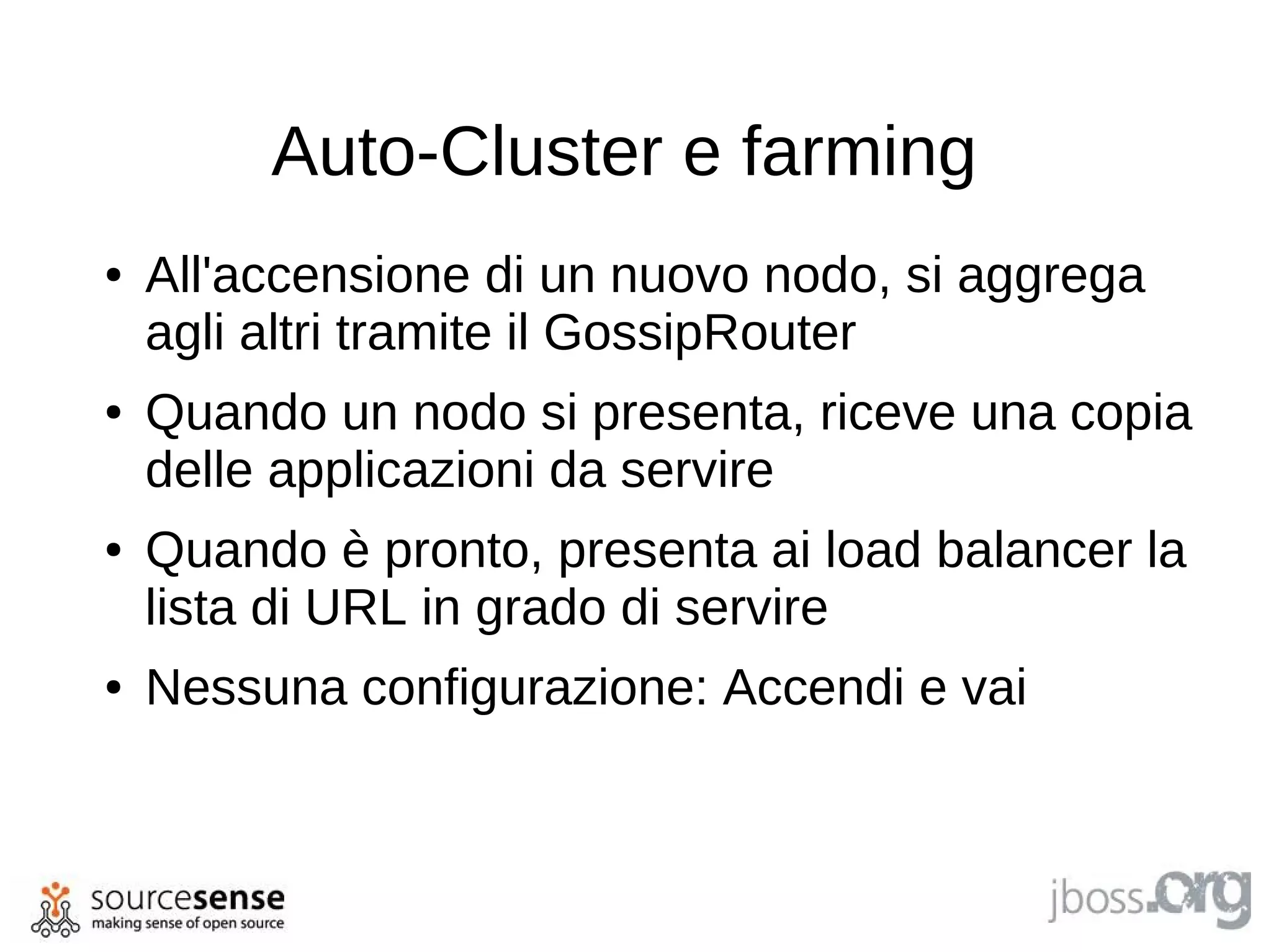 Auto-Cluster e farming
●   All'accensione di un nuovo nodo, si aggrega
    agli altri tramite il GossipRouter
●   Quando un nodo si presenta, riceve una copia
    delle applicazioni da servire
●   Quando è pronto, presenta ai load balancer la
    lista di URL in grado di servire
●   Nessuna configurazione: Accendi e vai
 