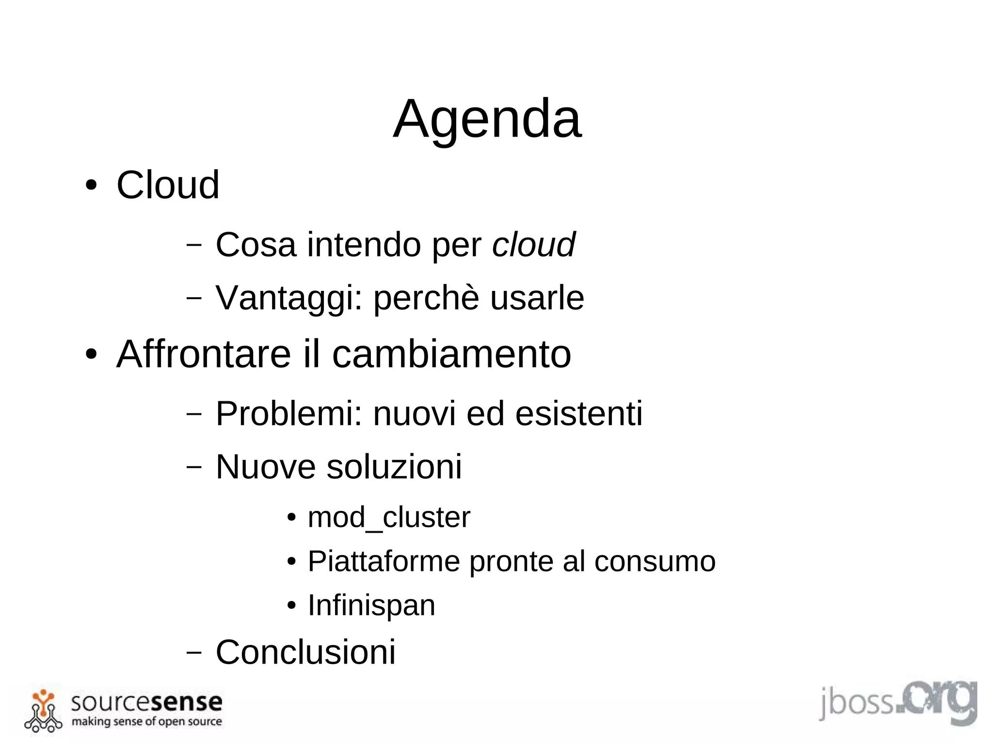 Agenda
●   Cloud
       –   Cosa intendo per cloud
       –   Vantaggi: perchè usarle
●   Affrontare il cambiamento
       –   Problemi: nuovi ed esistenti
       –   Nuove soluzioni
               ●   mod_cluster
               ●   Piattaforme pronte al consumo
               ●   Infinispan
       –   Conclusioni
 