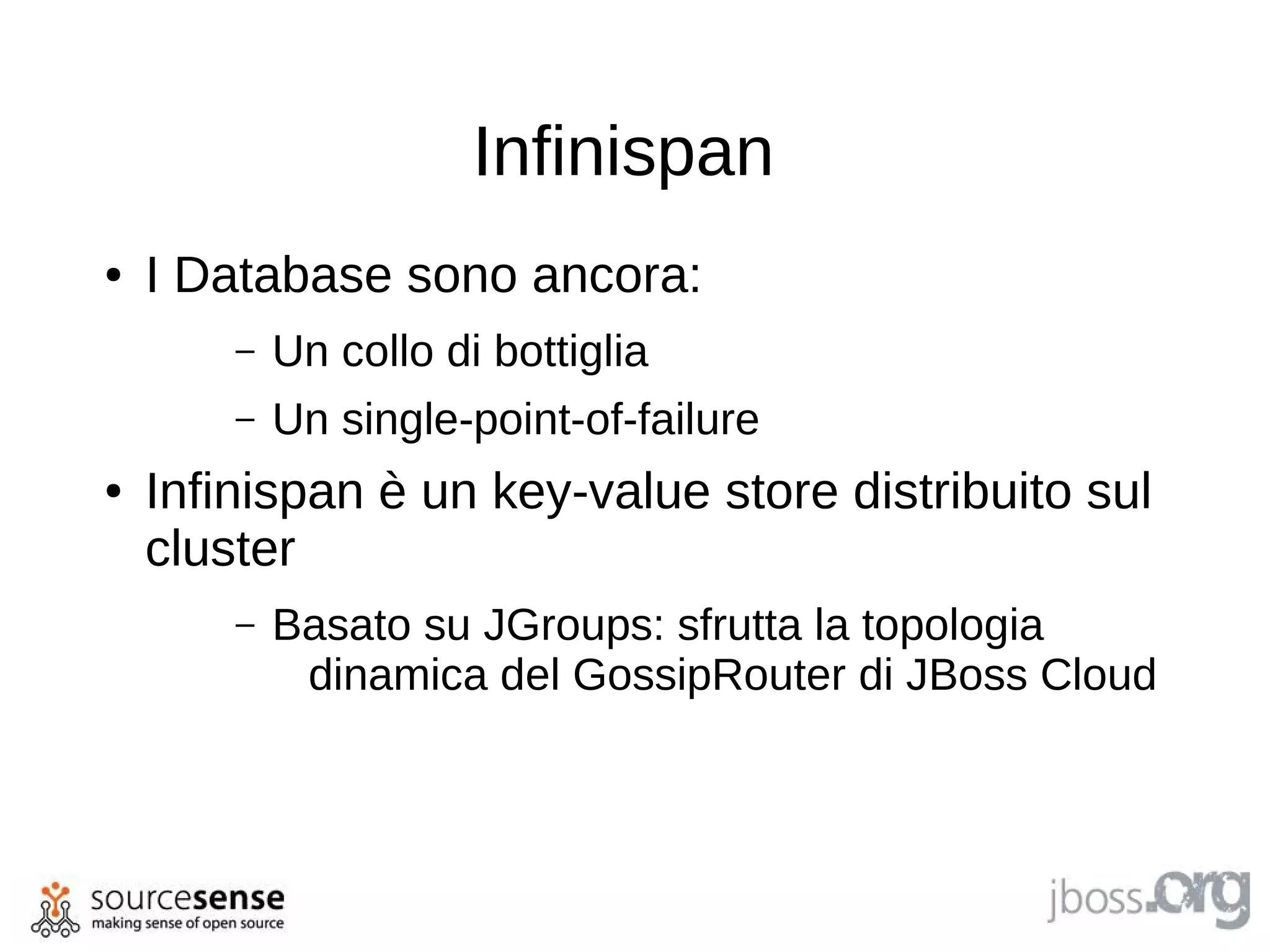 Infinispan
●   I Database sono ancora:
        –   Un collo di bottiglia
        –   Un single-point-of-failure
●   Infinispan è un key-value store distribuito sul
    cluster
        –   Basato su JGroups: sfrutta la topologia
             dinamica del GossipRouter di JBoss Cloud
 