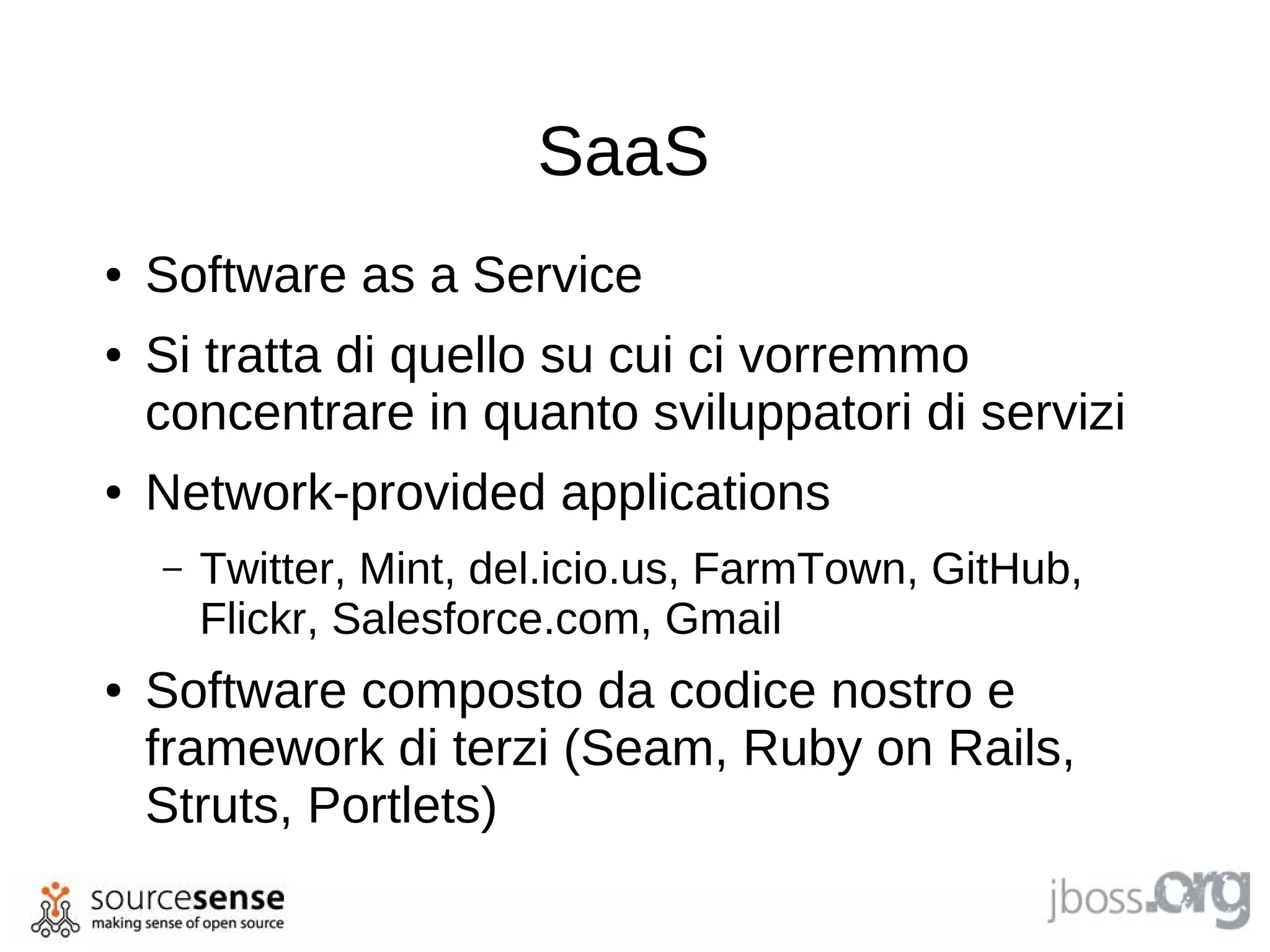 SaaS
●   Software as a Service
●   Si tratta di quello su cui ci vorremmo
    concentrare in quanto sviluppatori di servizi
●   Network-provided applications
    –   Twitter, Mint, del.icio.us, FarmTown, GitHub,
        Flickr, Salesforce.com, Gmail
●   Software composto da codice nostro e
    framework di terzi (Seam, Ruby on Rails,
    Struts, Portlets)
 