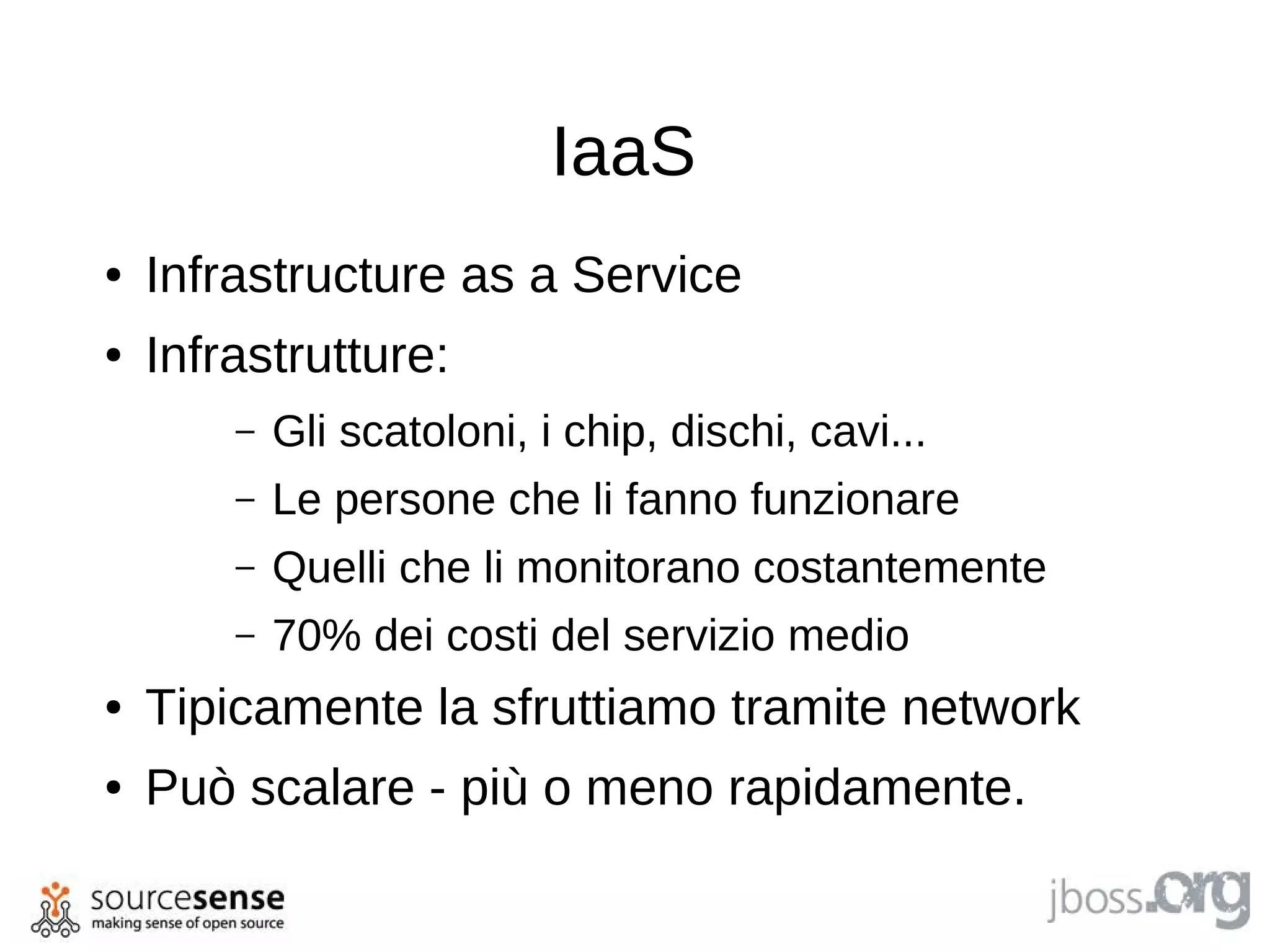 IaaS
●   Infrastructure as a Service
●   Infrastrutture:
        –   Gli scatoloni, i chip, dischi, cavi...
        –   Le persone che li fanno funzionare
        –   Quelli che li monitorano costantemente
        –   70% dei costi del servizio medio
●   Tipicamente la sfruttiamo tramite network
●   Può scalare - più o meno rapidamente.
 