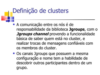 Definição de clusters A comunicação entre os nós é de responsabilidade da biblioteca  Jgroups , com o  Jgroups channel  provendo a funcionalidade básica de saber quem está no cluster, e realizar trocas de mensagens confiáveis com os membros do cluster. Os canais Jgroups que possuem a mesma configuração e nome tem a habilidade de descobrir outros participantes dentro de um grupo. 