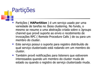 Partições Partições (  HAPartition  ) é um serviço usado por uma variedade de tarefas no Jboss clustering. No fundo, o mesmo se resume a uma abstração criada sobre o Jgroups channel que provê suporte ao envio e recebimento de invocações RPC ( Remote Procedure Calls ) de ou para um membro do cluster. Este serviço possui o suporte para registro distribuído de qual serviço clusterizado está rodando em um membro do cluster. Também provê notificações para listeners que estiverem interessados quando um membro do cluster muda de estado ou quando o registro de serviço clusterizado muda. 
