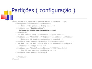 Partições ( configuração ) <mbean code="org.jboss.ha.framework.server.ClusterPartition" name="jboss:service=DefaultPartition">  <! -- Name of the partition being built --> <attribute name=" PartitionName "> ${jboss.partition.name:DefaultPartition} </attribute> <! -- The address used to determine the node name --> <attribute name="NodeAddress">${jboss.bind.address}</attribute> <! -- Determine if deadlock detection is enabled --> <attribute name="DeadlockDetection">False</attribute>  <! -- Max time (in ms) to wait for state transfer to complete.  Increase for large states --> <attribute name="StateTransferTimeout">30000</attribute> <! -- The JGroups protocol configuration --> <attribute name="PartitionConfig"> ... ... </attribute> </mbean> 
