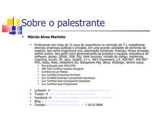 Sobre o palestrante Márcio Alves Marinho Profissional com mais de 15 anos de experiência no mercado de T.I, trabalhando diversas empresas públicas e privadas, em uma grande variedade de domínios de negócio, tais como engenharia civil, automação comercial, finanças, forças armadas, dentre outros. Seu perfil inclui gerenciamento de projetos e equipes, arquitetura de software, design, OOAD, SOA, EAI, Web Services, revisão de código, mentoring, coaching, Scrum, XP, Java, JavaEE, C++, .NET Framework, C#, ASP.NET, ASP.NET MVC, Ruby, Rails, Webphere AS, Websphere MQ, JBoss, Weblogic, dentre outos.  Pós-graduado pelo NCE/UFRJ IBM SOA Certified Solution Designer Certified Scrum Master Sun Certified Enterprise Architect Sun Certified Business Components Developer Sun Certified Web Components Developer Sun Certified Java Programmer LinkedIn     http://www.linkedin.com/in/marciomarinho Twitter     http://twitter.com/marciomarinho Facebook     http://www.facebook.com/marcio.a.marinho Blog :  www.marciomarinho.com   Contato :  [email_address]  / 8115-9884 