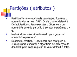 Partições ( atributos )  PartitionName – (opcional) para especificarmos o nome do cluster, ex : “P1”. Onde o valor default é DefaultPartition. Para executar o JBoss com um nome diferente de partição é só usar o parâmetro  -g . NodeAddress – (opcional) usado para gerar um nome único para o nó. DeadlockDetection – (opcional) que configura o JGroups para executar o algorítimo de detecção de deadlock para cada request. O valor default é false. 