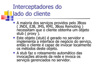 Interceptadores do  lado do cliente A maioria dos serviços providos pelo JBoss ( JNDI, EJB, JMS, RMI, JBoss Remoting ) necessitam que o cliente obtenha um objeto stub ( proxy ). Este objeto (stub) é gerado no servidor e implementa a interface de negócio do serviço, então o cliente é capaz de invocar localmente os métodos deste objeto. A stub faz o roteamento automático das invocações através da rede e invoca os serviços gerenciados no servidor. 