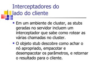 Interceptadores do  lado do cliente Em um ambiente de cluster, as stubs geradas no servidor incluem um interceptador que sabe como rotear as várias chamadas no cluster. O objeto stub descobre como achar o nó apropriado, empacotar e desempacotar os parâmetros, e retornar o resultado para o cliente. 