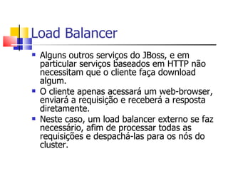Load Balancer Alguns outros serviços do JBoss, e em particular serviços baseados em HTTP não necessitam que o cliente faça download algum.  O cliente apenas acessará um web-browser, enviará a requisição e receberá a resposta diretamente. Neste caso, um load balancer externo se faz necessário, afim de processar todas as requisições e despachá-las para os nós do cluster. 