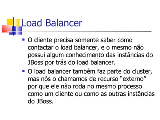 Load Balancer O cliente precisa somente saber como contactar o load balancer, e o mesmo não possui algum conhecimento das instâncias do JBoss por trás do load balancer. O load balancer também faz parte do cluster, mas nós o chamamos de recurso “externo” por que ele não roda no mesmo processo como um cliente ou como as outras instâncias do JBoss. 