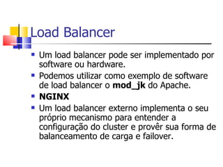 Load Balancer Um load balancer pode ser implementado por software ou hardware. Podemos utilizar como exemplo de software de load balancer o  mod_jk  do Apache. NGINX Um load balancer externo implementa o seu próprio mecanismo para entender a configuração do cluster e provêr sua forma de balanceamento de carga e failover. 