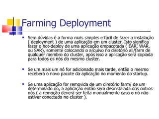 Farming Deployment Sem dúvidas é a forma mais simples e fácil de fazer a instalação ( deployment ) de uma aplicação em um cluster. Isto significa fazer o hot-deploy de uma aplicação empacotada ( EAR, WAR, ou SAR), somente colocando o arquivo no diretório all/farm de qualquer membro do cluster, após isso a aplicação será copiada para todos os nós do mesmo cluster. Se um mais um nó for adicionado mais tarde, então o mesmo receberá o novo pacote da aplicação no momento do startup. Se uma aplicação for removida de um diretório farm/ de um determinado nó, a aplicação então será desinstalada dos outros nós ( a remoção deverá ser feita manualmente caso o nó não estiver conectado no cluster ). 
