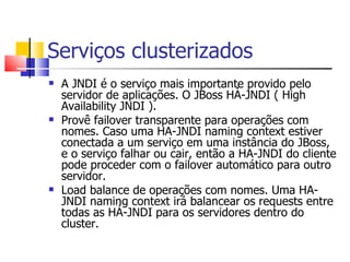 Serviços clusterizados A JNDI é o serviço mais importante provido pelo servidor de aplicações. O JBoss HÁ-JNDI ( High Availability JNDI ). Provê failover transparente para operações com nomes. Caso uma HA-JNDI naming context estiver conectada a um serviço em uma instância do JBoss, e o serviço falhar ou cair, então a HA-JNDI do cliente pode proceder com o failover automático para outro servidor. Load balance de operações com nomes. Uma HA-JNDI naming context irá balancear os requests entre todas as HÁ-JNDI para os servidores dentro do cluster. 