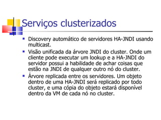 Serviços clusterizados Discovery automático de servidores HA-JNDI usando multicast. Visão unificada da árvore JNDI do cluster. Onde um cliente pode executar um lookup e a HA-JNDI do servidor possui a habilidade de achar coisas que estão na JNDI de qualquer outro nó do cluster. Árvore replicada entre os servidores. Um objeto dentro de uma HA-JNDI será replicado por todo cluster, e uma cópia do objeto estará disponível dentro da VM de cada nó no cluster. 