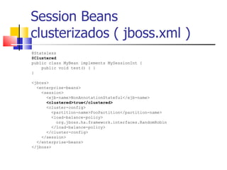 Session Beans  clusterizados ( jboss.xml ) @Stateless  @Clustered   public class MyBean implements MySessionInt {  public void test() { }  }  <jboss> <enterprise-beans>  <session>  <ejb-name>NonAnnotationStateful</ejb-name> <clustered>true</clustered>   <cluster-config> <partition-name>FooPartition</partition-name> <load-balance-policy> org.jboss.ha.framework.interfaces.RandomRobin  </load-balance-policy>  </cluster-config>  </session>  </enterprise-beans>  </jboss>  