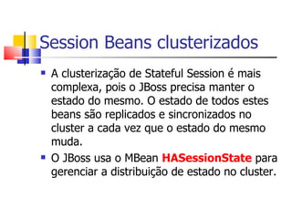 Session Beans clusterizados A clusterização de Stateful Session é mais complexa, pois o JBoss precisa manter o estado do mesmo. O estado de todos estes beans são replicados e sincronizados no cluster a cada vez que o estado do mesmo muda. O JBoss usa o MBean  HASessionState  para gerenciar a distribuição de estado no cluster. 