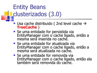Entity Beans  clusterizados (3.0) Usa cache distribuido ( 2nd level cache     TreeCache  ) Se uma entidade for persistida via EntityManager com o cache ligado, então a mesma será inserida no cache. Se uma entidade for atualizada via EntityManager com o cache ligado, então a mesma será atualizada no cache. Se uma entidade for removida via EntityManager com o cache ligado, então ela também será removida do cache. 