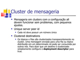 Cluster de mensageria Mensageria em clusters com a configuração all devem funcionar sem problemas, com pequenos ajustes. Unique server peer id Cada nó deve possuir um número único Clustered destinations Os tópicos e filas são clusterizados transparentemente no cluster. Uma mensagem enviada para uma fila ou tópico distribuído em um determinado nó pode ser consumida por outros nós. Para dizer que um destino é clusterizado simplesmente configure o  deployment descriptor  para true. 
