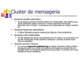Cluster de mensageria Clustered durable subscribers As assinaturas duráveis também podem ser clusterizadas. Isto significa que vários assinantes podem consumir a mesma assinatura durável de diferentes nós no cluster. A assinatura será clusterizada se o tópico também for. Clustered temporary destinations O JBoss Messaging suporta clustering de tópicos e filas temporários. Servidores não clusterizados Se não desejarmos que os nós participem de um cluster, ou se só temos um nó não clusterizado, então podemos configurar o atributo clustered para false no postoffice. Clustered connection factories Se o atributo  supportsLoadBalancing  do objeto connection factory estiver configurado para true, então as tentativas de criação da conexão irão ser divididas entre os servidores disponíveis (round robin). O primeiro nó a será tentado de forma randômica. 