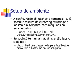 Setup do ambiente A configuração all, usando o comando –c, já possui a feature de clustering ativada (e a mesma é automática para máquinas na mesma rede). ./run.sh –c all –b 192.168.1.140 –Djboss.messaging.ServerPeerID=1 Se você só tem uma máquina, então faça o seguinte : Linux : bind one cluster node para localhost, e outro com o hostname da sua máquina 